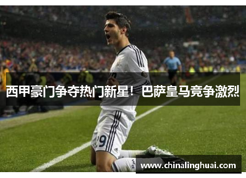 西甲豪门争夺热门新星！巴萨皇马竞争激烈