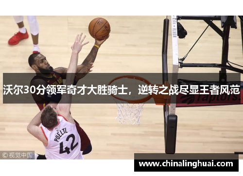 沃尔30分领军奇才大胜骑士，逆转之战尽显王者风范