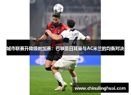 城市联赛升降级附加赛：巴黎圣日耳曼与AC米兰的均衡对决